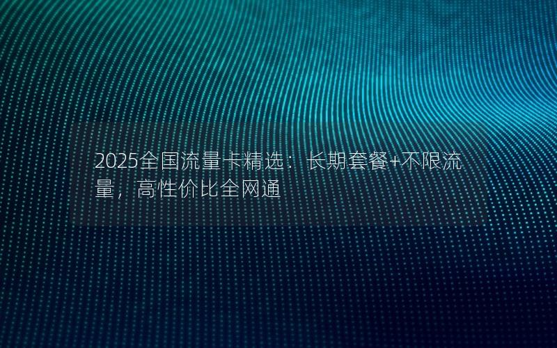 2025全国流量卡精选：长期套餐+不限流量，高性价比全网通