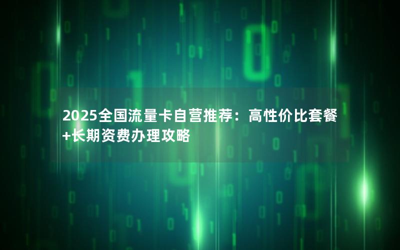 2025全国流量卡自营推荐：高性价比套餐+长期资费办理攻略