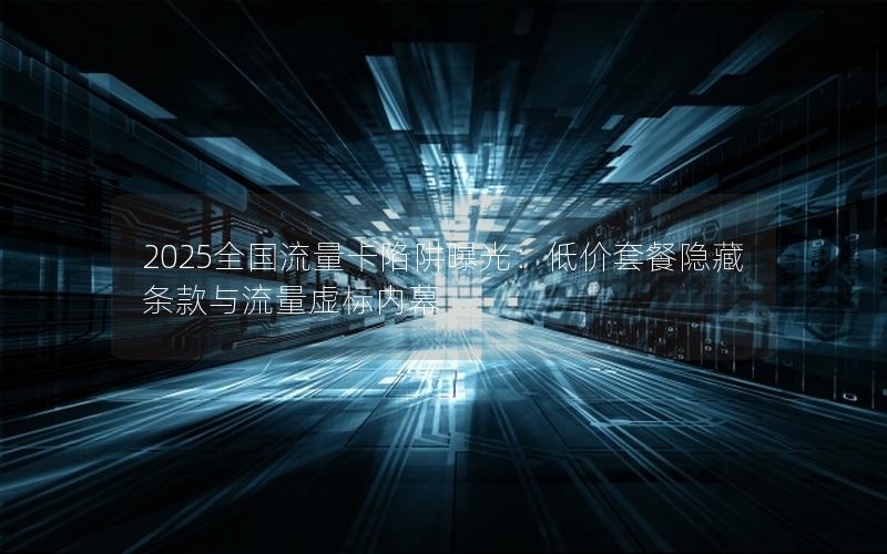 2025全国流量卡陷阱曝光：低价套餐隐藏条款与流量虚标内幕