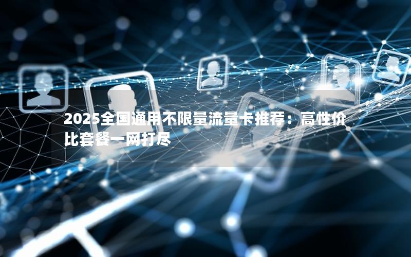 2025全国通用不限量流量卡推荐：高性价比套餐一网打尽