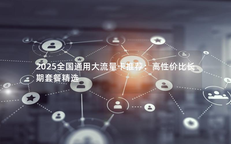 2025全国通用大流量卡推荐：高性价比长期套餐精选