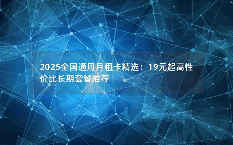 2025全国通用月租卡精选：19元起高性价比长期套餐推荐