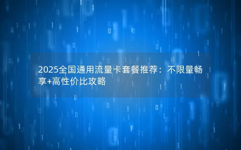 2025全国通用流量卡套餐推荐：不限量畅享+高性价比攻略