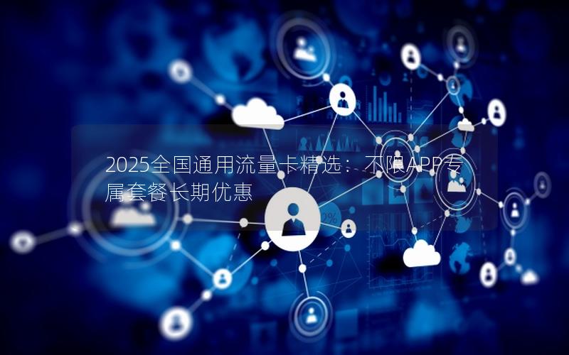 2025全国通用流量卡精选：不限APP专属套餐长期优惠