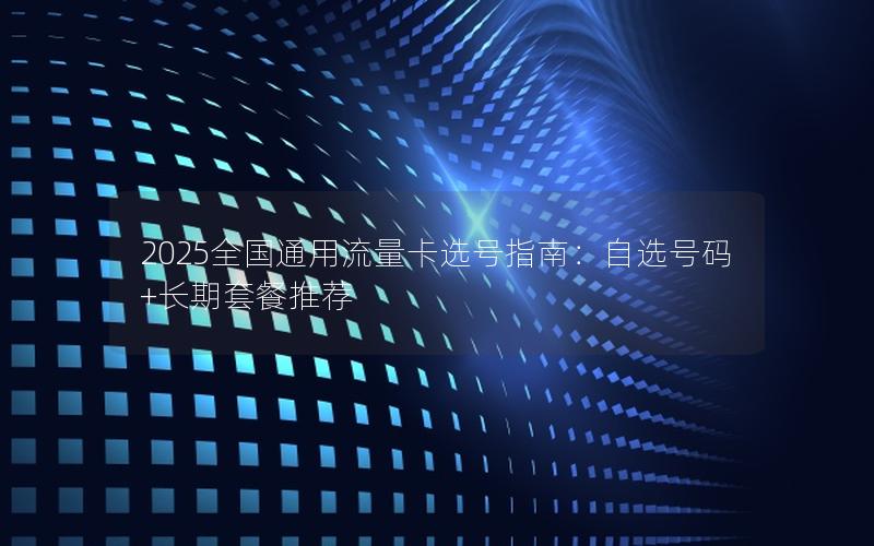 2025全国通用流量卡选号指南：自选号码+长期套餐推荐