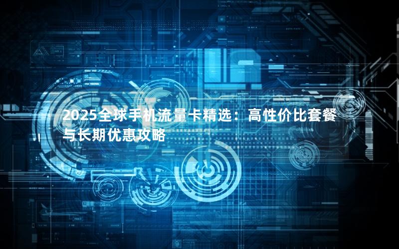 2025全球手机流量卡精选：高性价比套餐与长期优惠攻略
