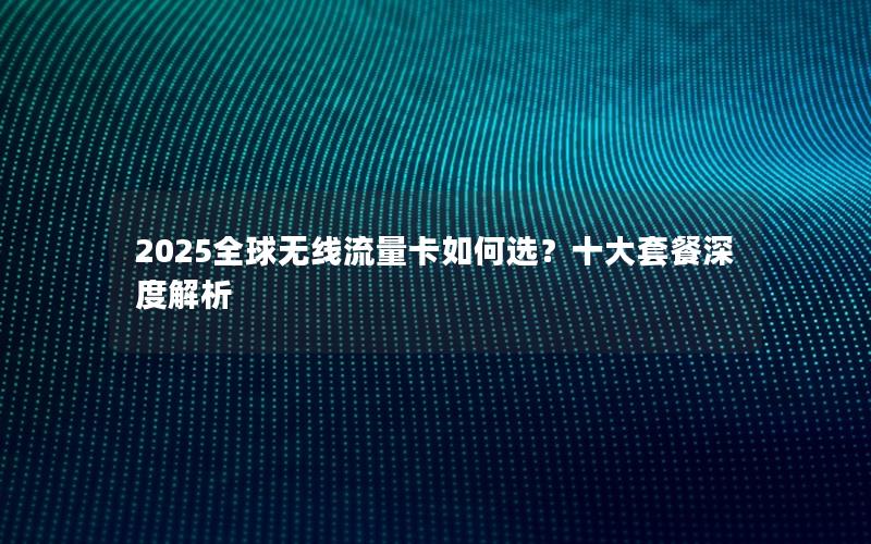 2025全球无线流量卡如何选？十大套餐深度解析