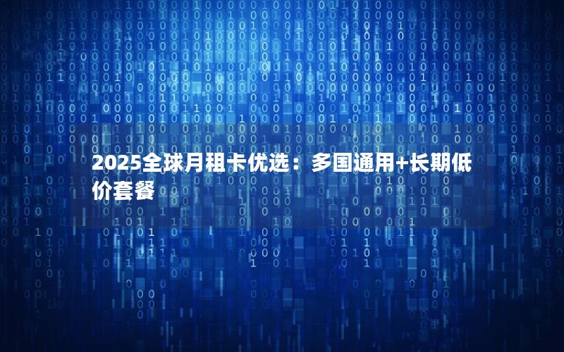 2025全球月租卡优选：多国通用+长期低价套餐