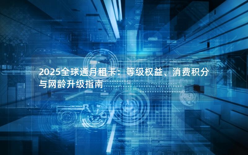 2025全球通月租卡：等级权益、消费积分与网龄升级指南
