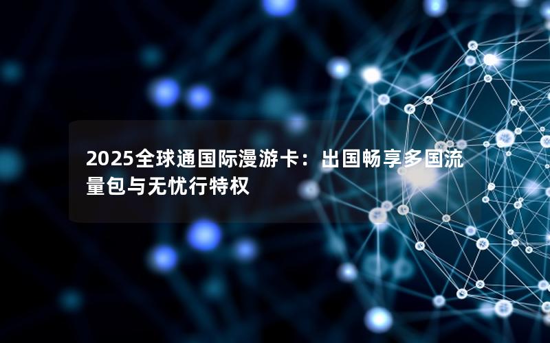 2025全球通国际漫游卡：出国畅享多国流量包与无忧行特权