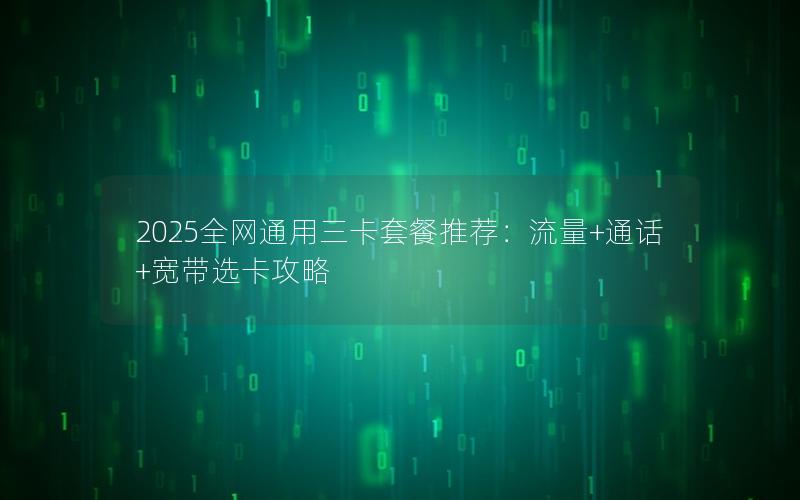 2025全网通用三卡套餐推荐：流量+通话+宽带选卡攻略