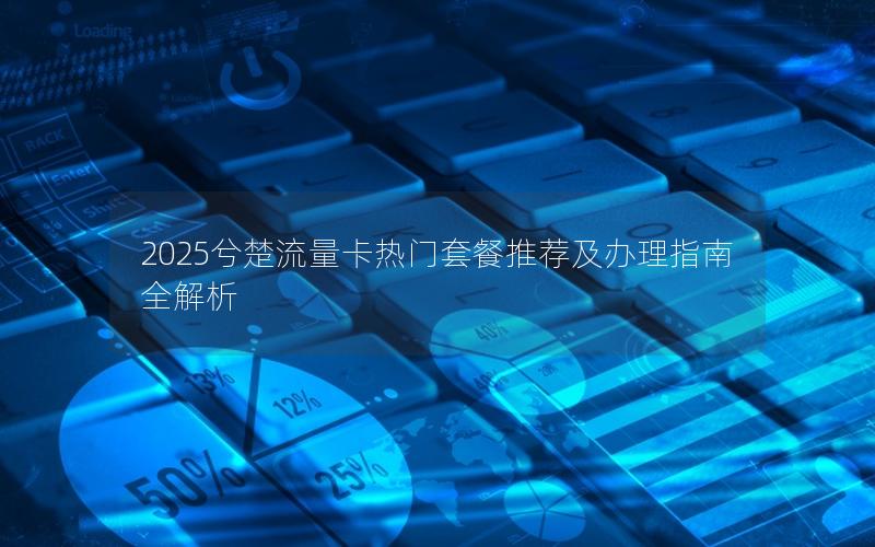 2025兮楚流量卡热门套餐推荐及办理指南全解析