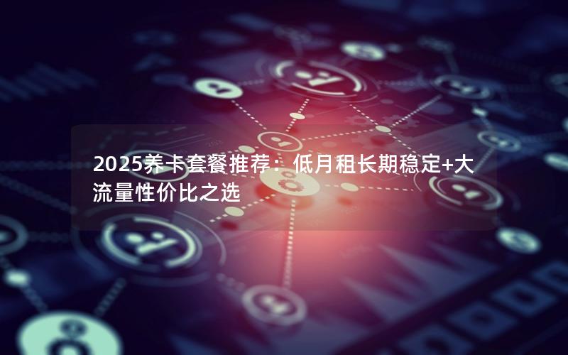 2025养卡套餐推荐：低月租长期稳定+大流量性价比之选