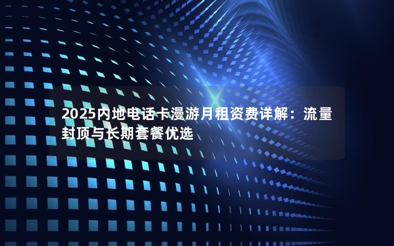 2025内地电话卡漫游月租资费详解：流量封顶与长期套餐优选