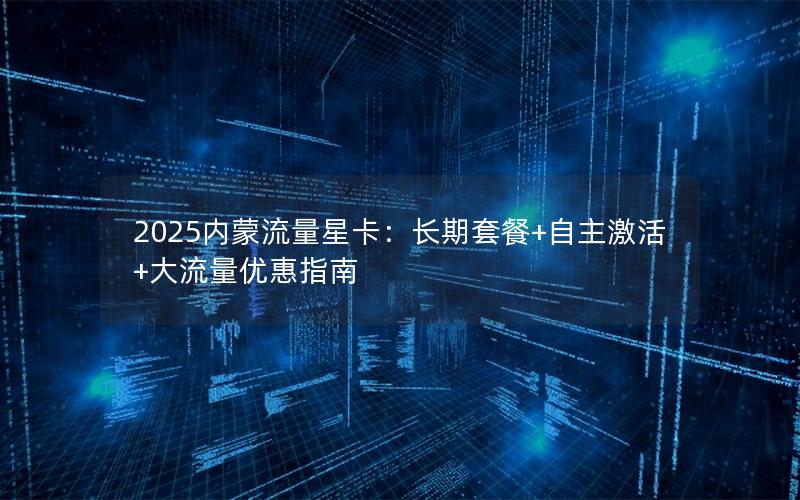 2025内蒙流量星卡：长期套餐+自主激活+大流量优惠指南