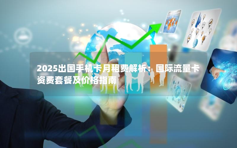 2025出国手机卡月租费解析：国际流量卡资费套餐及价格指南