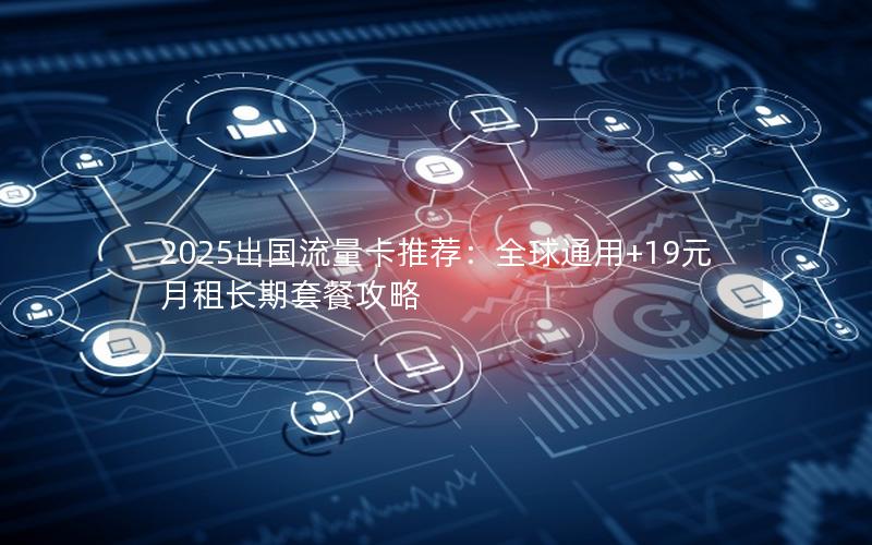 2025出国流量卡推荐：全球通用+19元月租长期套餐攻略