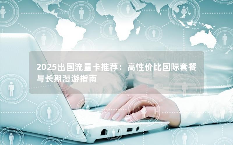 2025出国流量卡推荐：高性价比国际套餐与长期漫游指南