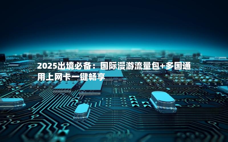 2025出境必备：国际漫游流量包+多国通用上网卡一键畅享