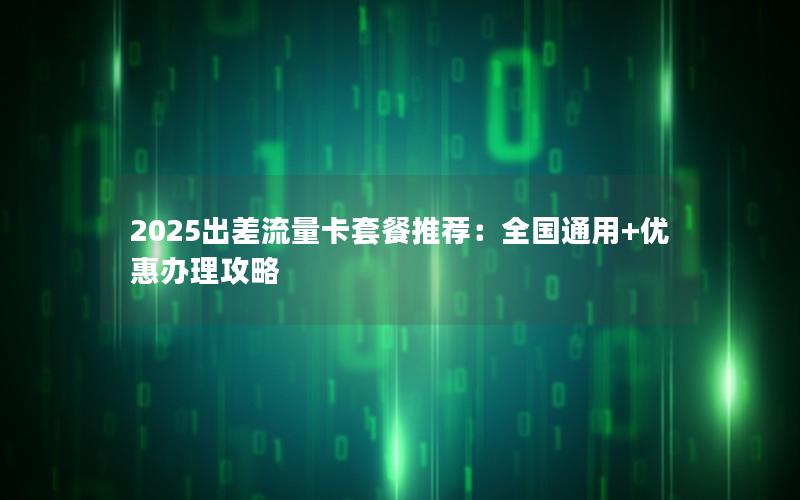 2025出差流量卡套餐推荐：全国通用+优惠办理攻略