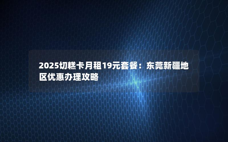2025切糕卡月租19元套餐：东莞新疆地区优惠办理攻略