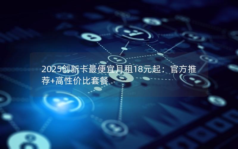 2025创新卡最便宜月租18元起：官方推荐+高性价比套餐