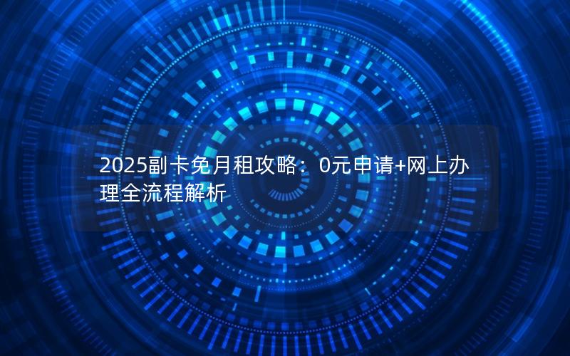 2025副卡免月租攻略：0元申请+网上办理全流程解析