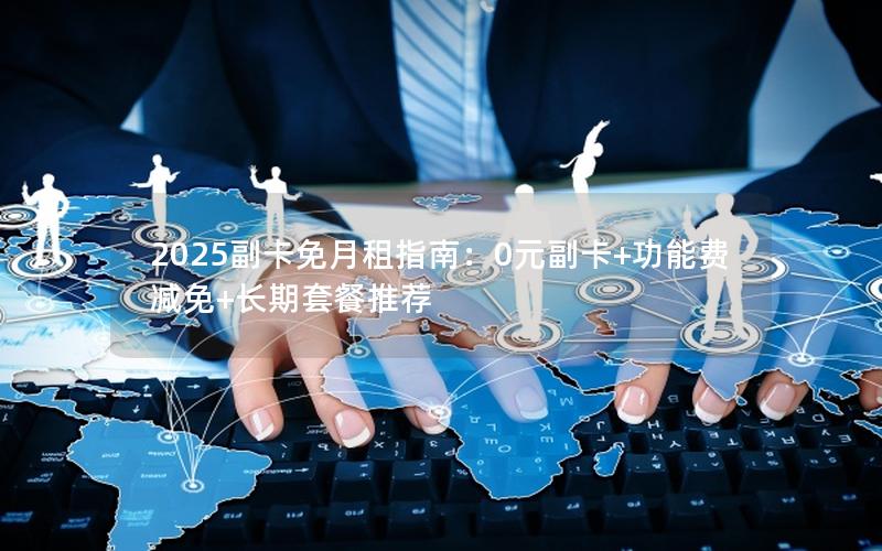 2025副卡免月租指南：0元副卡+功能费减免+长期套餐推荐