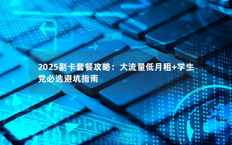 2025副卡套餐攻略：大流量低月租+学生党必选避坑指南