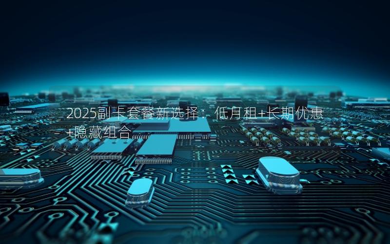 2025副卡套餐新选择：低月租+长期优惠+隐藏组合