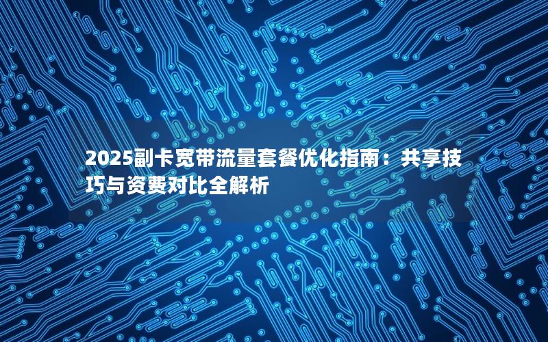 2025副卡宽带流量套餐优化指南：共享技巧与资费对比全解析