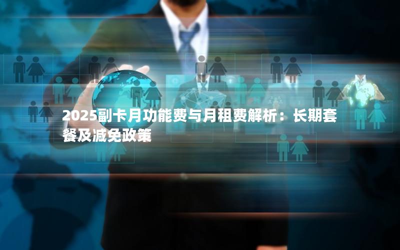 2025副卡月功能费与月租费解析：长期套餐及减免政策
