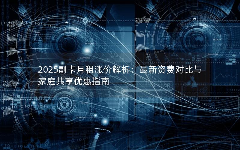 2025副卡月租涨价解析：最新资费对比与家庭共享优惠指南