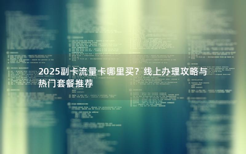 2025副卡流量卡哪里买？线上办理攻略与热门套餐推荐