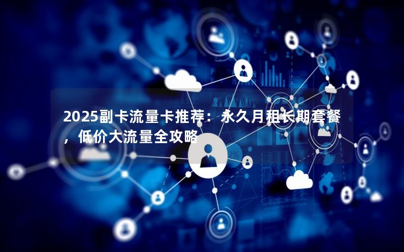 2025副卡流量卡推荐：永久月租长期套餐，低价大流量全攻略