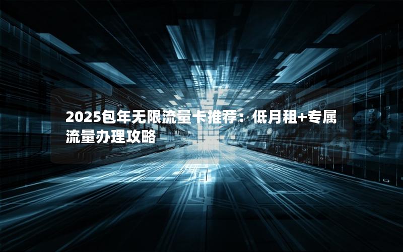 2025包年无限流量卡推荐：低月租+专属流量办理攻略