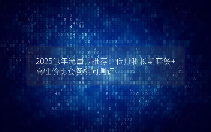 2025包年流量卡推荐：低月租长期套餐+高性价比套餐横向测评