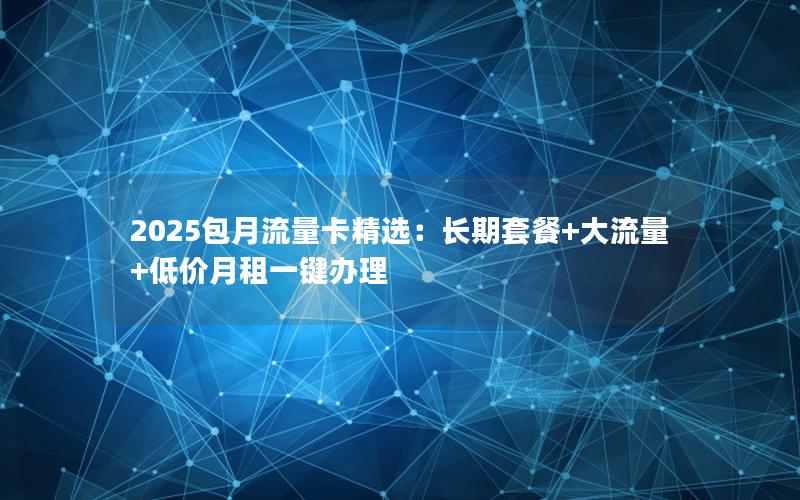 2025包月流量卡精选：长期套餐+大流量+低价月租一键办理