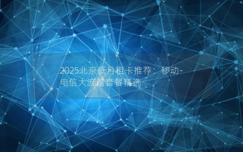 2025北京低月租卡推荐：移动-电信大流量套餐精选