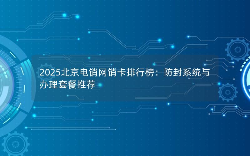 2025北京电销网销卡排行榜：防封系统与办理套餐推荐