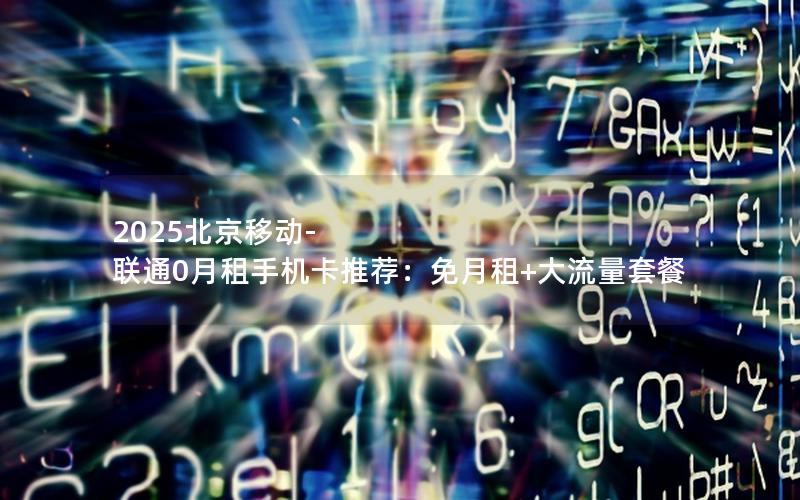 2025北京移动-联通0月租手机卡推荐：免月租+大流量套餐