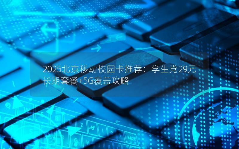 2025北京移动校园卡推荐：学生党29元长期套餐+5G覆盖攻略