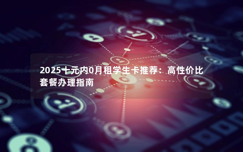 2025十元内0月租学生卡推荐：高性价比套餐办理指南