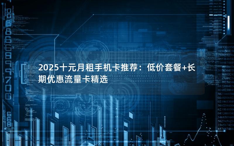 2025十元月租手机卡推荐：低价套餐+长期优惠流量卡精选