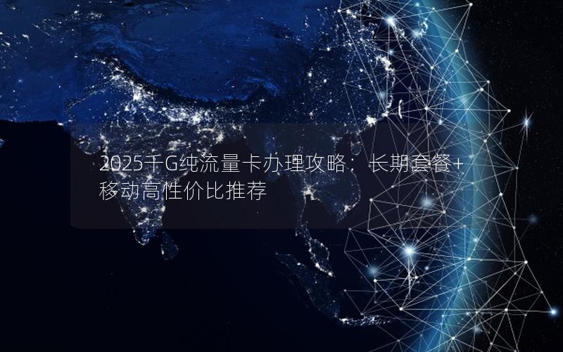 2025千G纯流量卡办理攻略：长期套餐+移动高性价比推荐