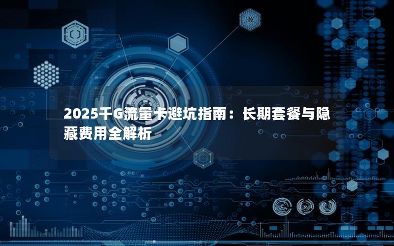 2025千G流量卡避坑指南：长期套餐与隐藏费用全解析