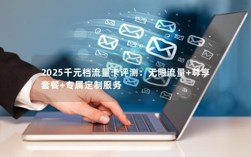 2025千元档流量卡评测：无限流量+尊享套餐+专属定制服务