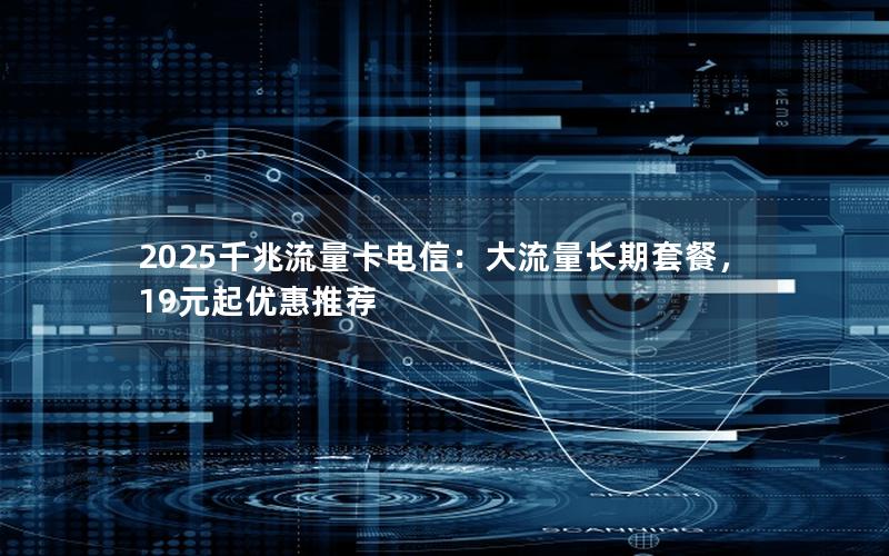 2025千兆流量卡电信：大流量长期套餐，19元起优惠推荐