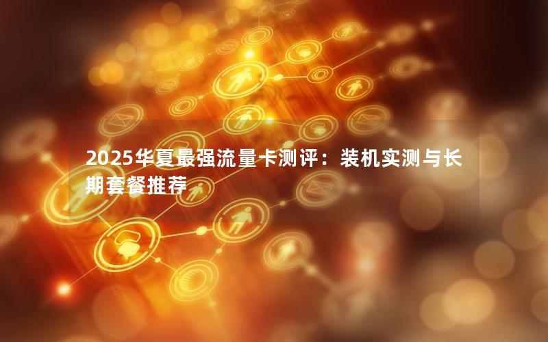2025华夏最强流量卡测评：装机实测与长期套餐推荐