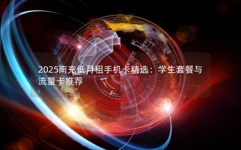 2025南充低月租手机卡精选：学生套餐与流量卡推荐